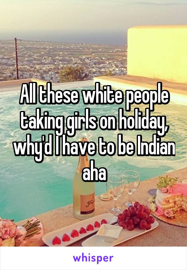 All these white people taking girls on holiday, why'd I have to be Indian aha