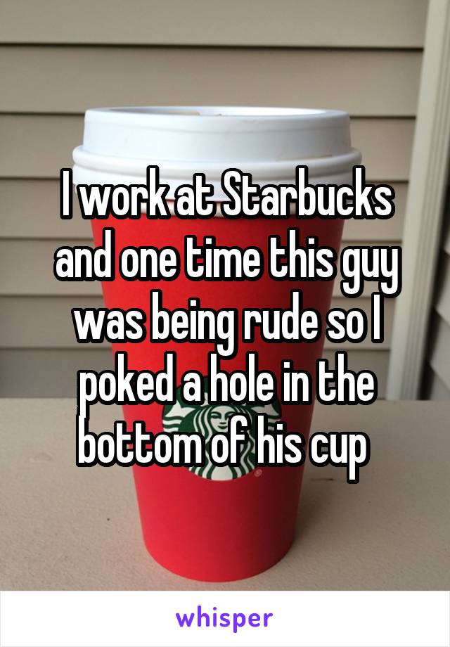 I work at Starbucks and one time this guy was being rude so I poked a hole in the bottom of his cup 
