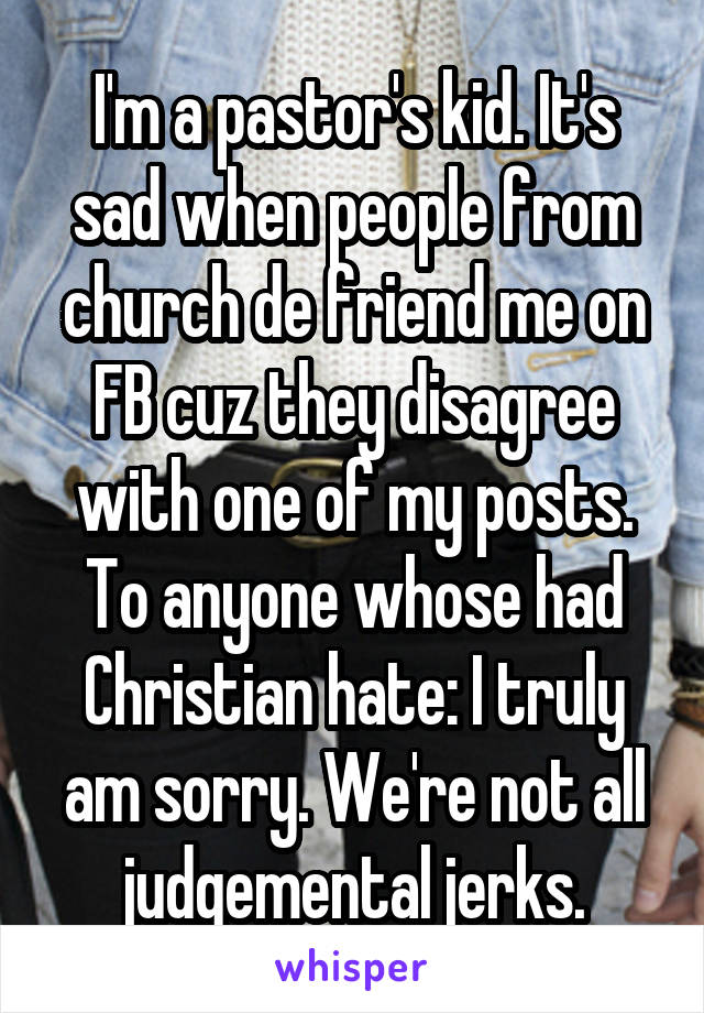 I'm a pastor's kid. It's sad when people from church de friend me on FB cuz they disagree with one of my posts. To anyone whose had Christian hate: I truly am sorry. We're not all judgemental jerks.