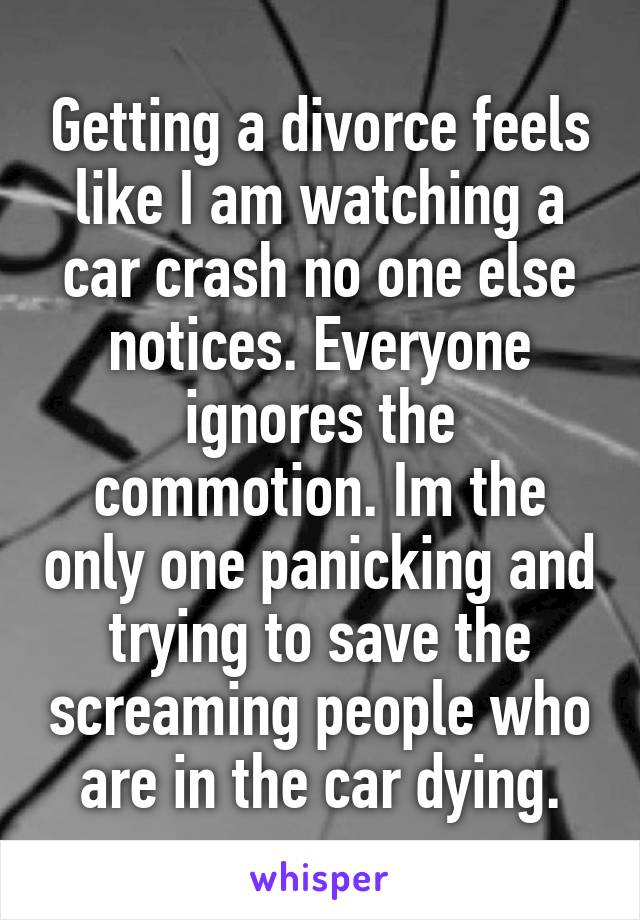 Getting a divorce feels like I am watching a car crash no one else notices. Everyone ignores the commotion. Im the only one panicking and trying to save the screaming people who are in the car dying.