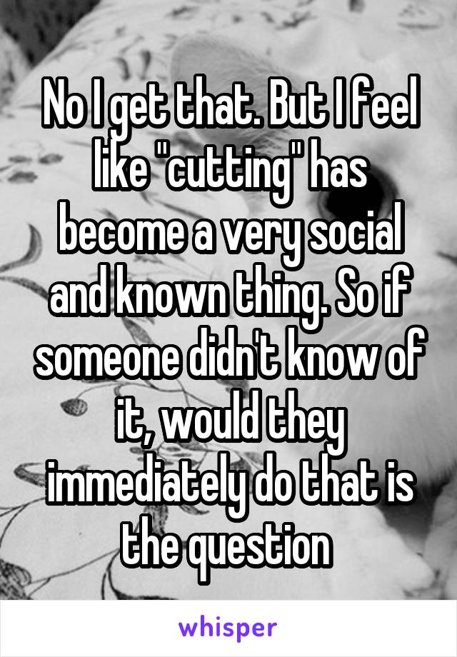 No I get that. But I feel like "cutting" has become a very social and known thing. So if someone didn't know of it, would they immediately do that is the question 