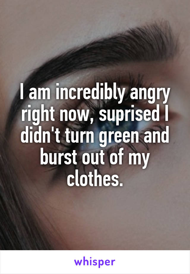 I am incredibly angry right now, suprised I didn't turn green and burst out of my clothes.