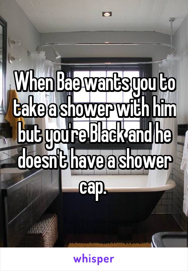 When Bae wants you to take a shower with him but you're Black and he doesn't have a shower cap. 