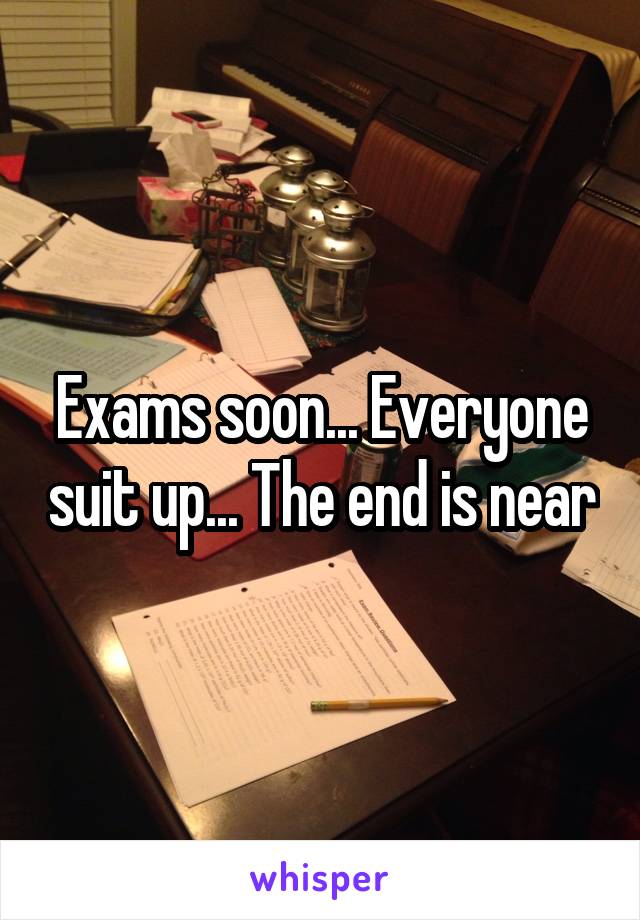 Exams soon... Everyone suit up... The end is near
