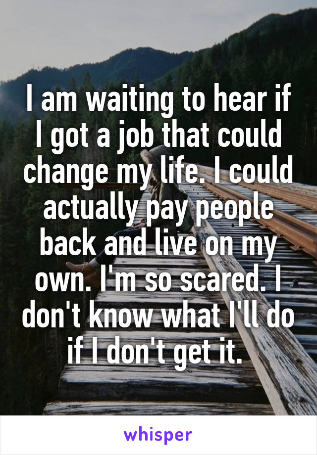 I am waiting to hear if I got a job that could change my life. I could actually pay people back and live on my own. I'm so scared. I don't know what I'll do if I don't get it. 