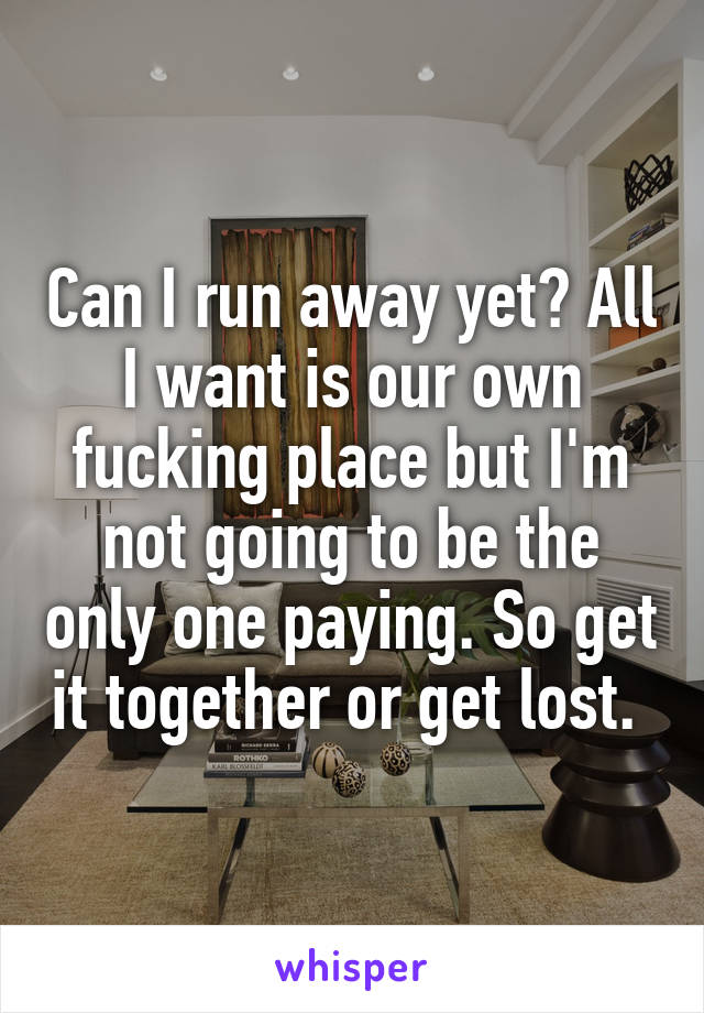 Can I run away yet? All I want is our own fucking place but I'm not going to be the only one paying. So get it together or get lost. 