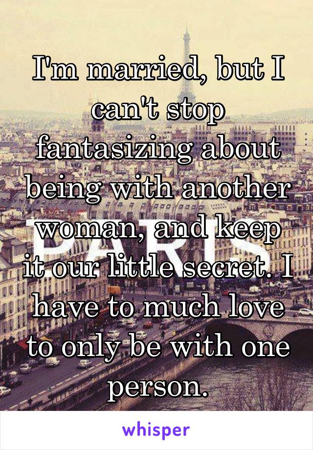 I'm married, but I can't stop fantasizing about being with another woman, and keep it our little secret. I have to much love to only be with one person.