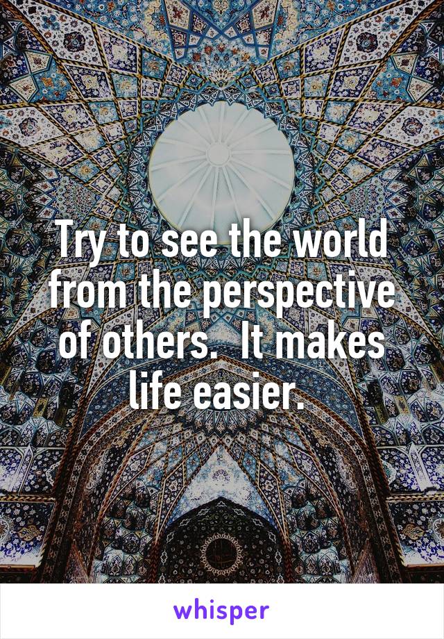 Try to see the world from the perspective of others.  It makes life easier. 