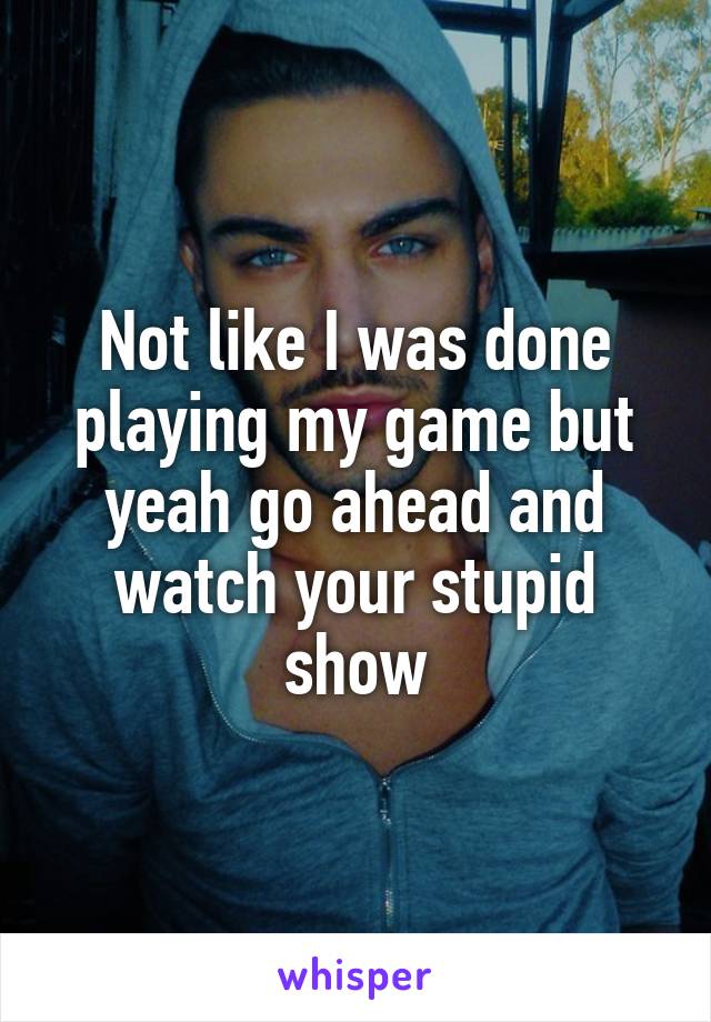 Not like I was done playing my game but yeah go ahead and watch your stupid show