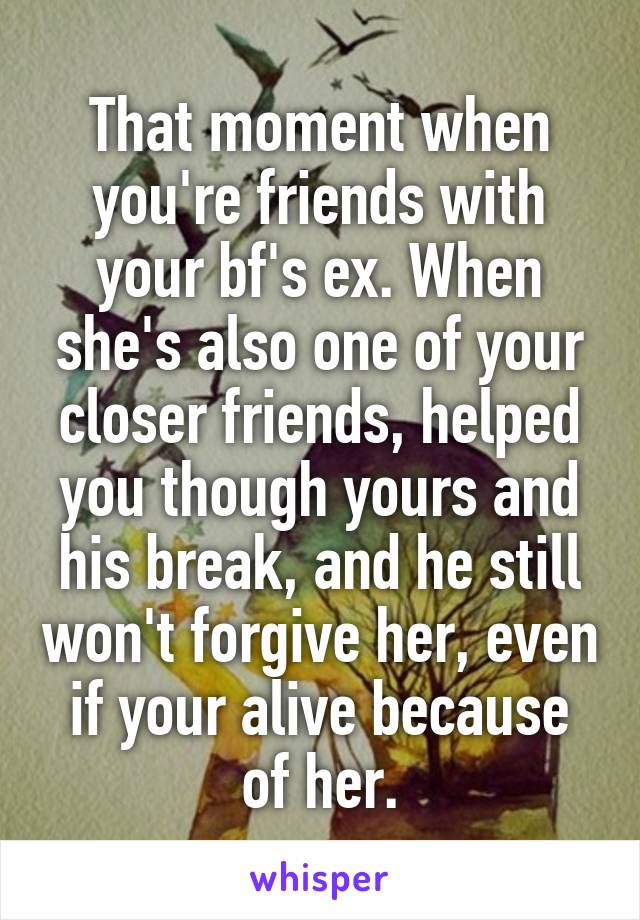 That moment when you're friends with your bf's ex. When she's also one of your closer friends, helped you though yours and his break, and he still won't forgive her, even if your alive because of her.