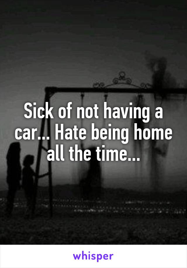 Sick of not having a car... Hate being home all the time...