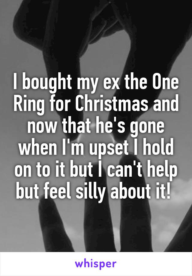 I bought my ex the One Ring for Christmas and now that he's gone when I'm upset I hold on to it but I can't help but feel silly about it! 