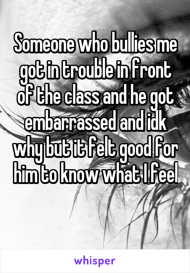 Someone who bullies me got in trouble in front of the class and he got embarrassed and idk why but it felt good for him to know what I feel 
