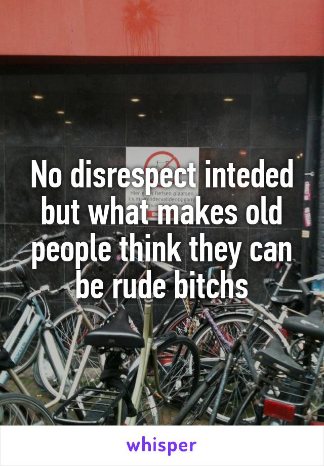 No disrespect inteded but what makes old people think they can be rude bitchs