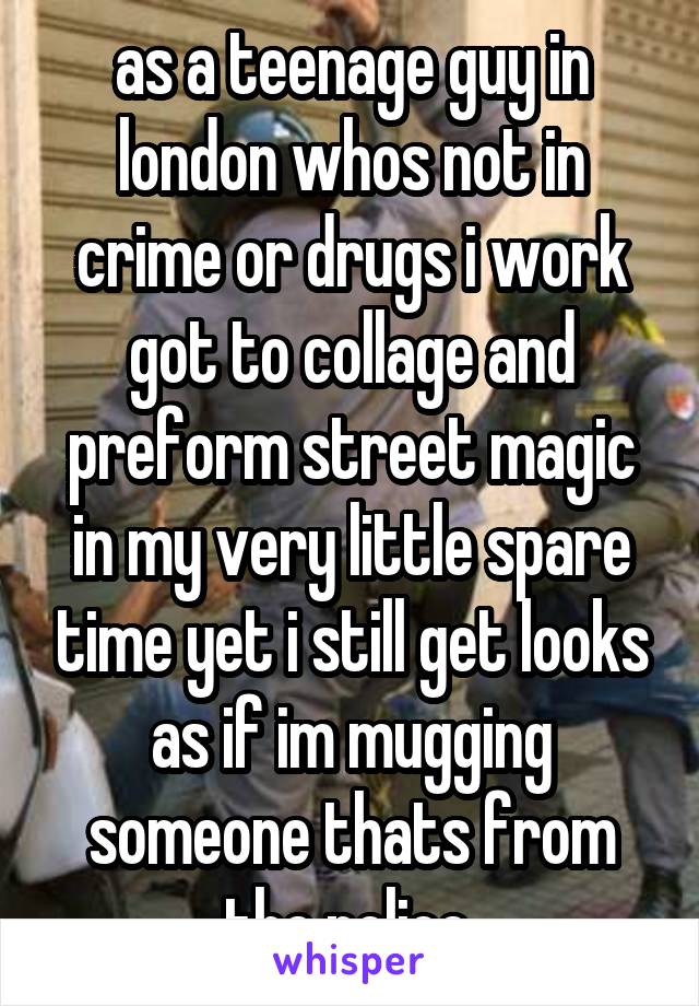 as a teenage guy in london whos not in crime or drugs i work got to collage and preform street magic in my very little spare time yet i still get looks as if im mugging someone thats from the police 