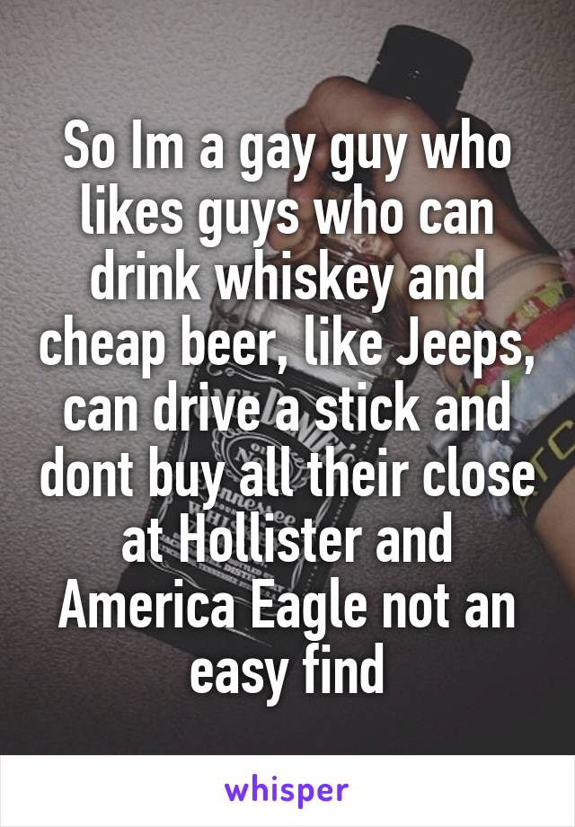 So Im a gay guy who likes guys who can drink whiskey and cheap beer, like Jeeps, can drive a stick and dont buy all their close at Hollister and America Eagle not an easy find