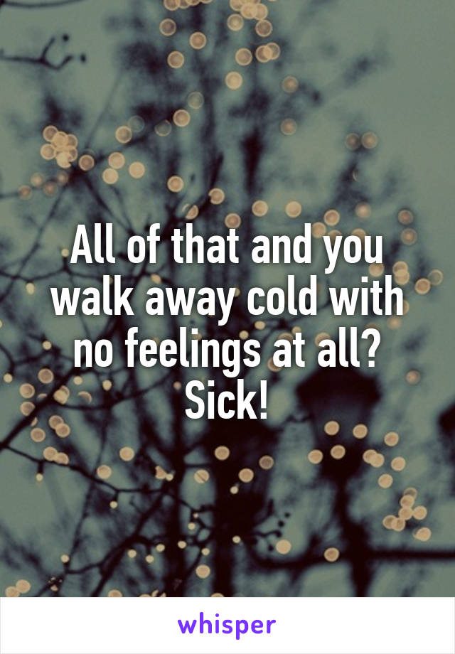 All of that and you walk away cold with no feelings at all?
Sick!