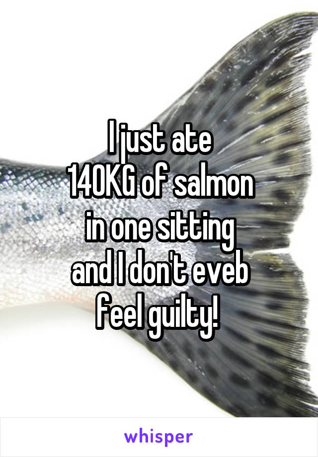 I just ate
140KG of salmon
in one sitting
and I don't eveb
feel guilty! 