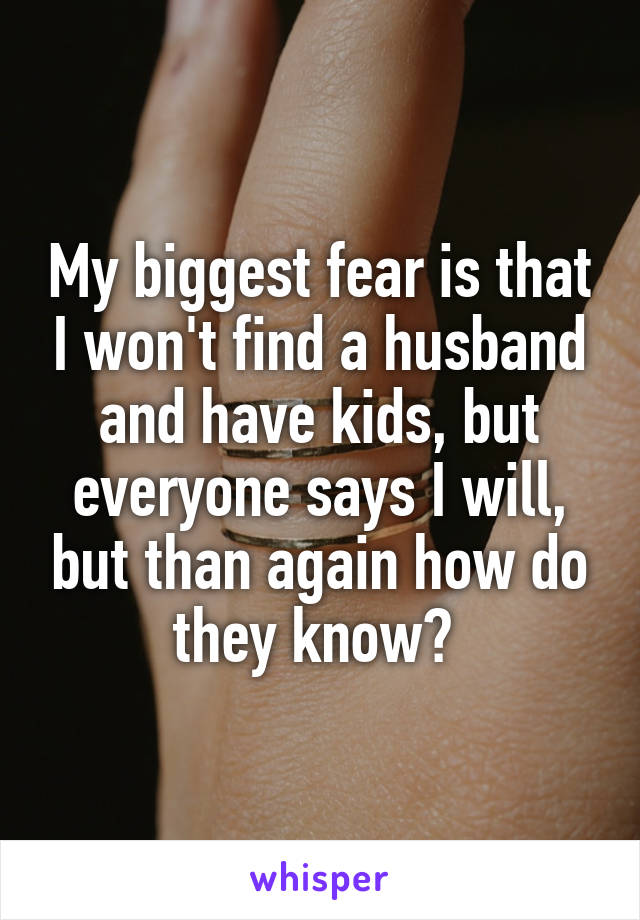 My biggest fear is that I won't find a husband and have kids, but everyone says I will, but than again how do they know? 