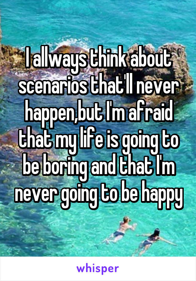 I allways think about scenarios that'll never happen,but I'm afraid that my life is going to be boring and that I'm never going to be happy 