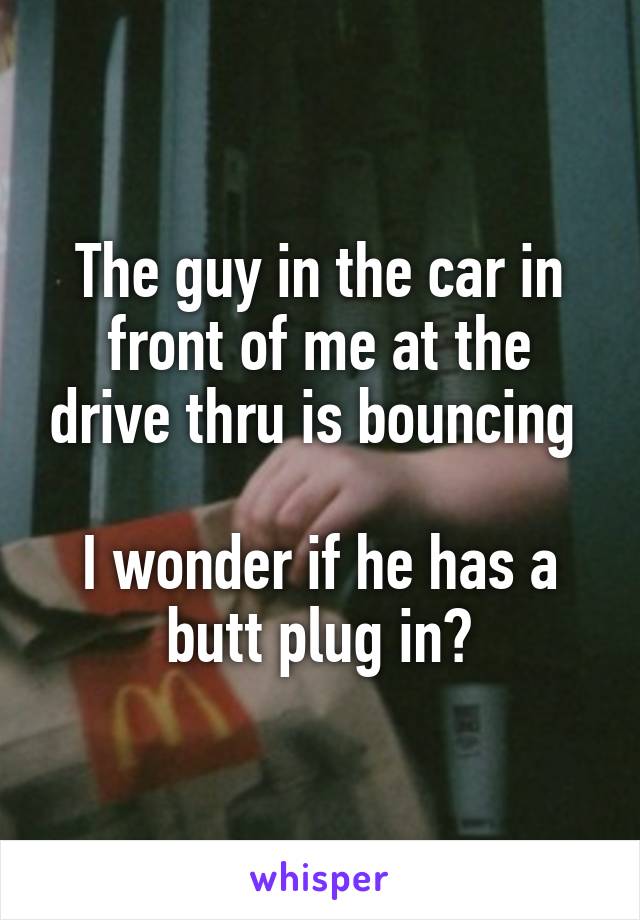 The guy in the car in front of me at the drive thru is bouncing 

I wonder if he has a butt plug in?