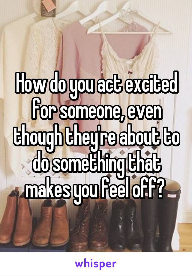 How do you act excited for someone, even though they're about to do something that makes you feel off? 