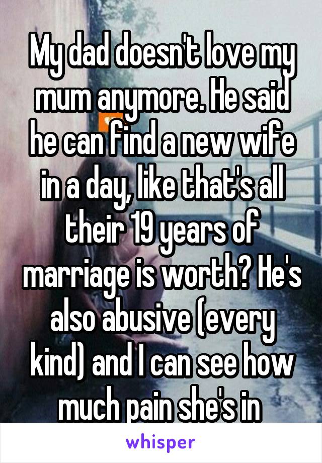 My dad doesn't love my mum anymore. He said he can find a new wife in a day, like that's all their 19 years of marriage is worth? He's also abusive (every kind) and I can see how much pain she's in 