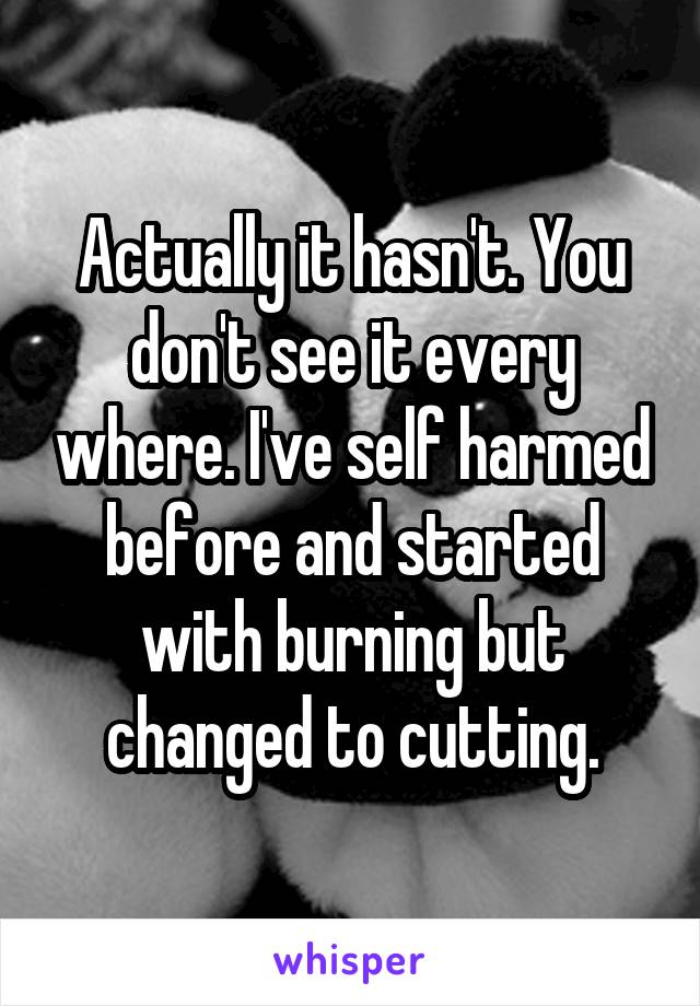 Actually it hasn't. You don't see it every where. I've self harmed before and started with burning but changed to cutting.