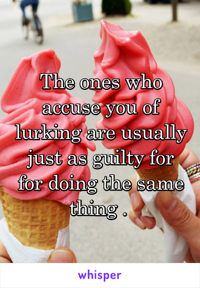 The ones who accuse you of lurking are usually just as guilty for for doing the same thing . 