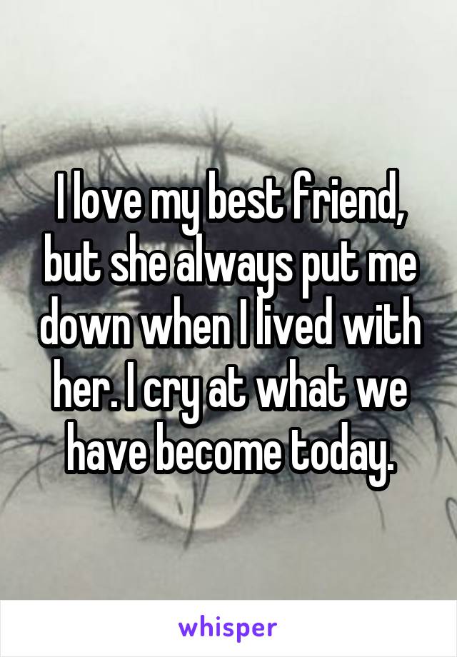 I love my best friend, but she always put me down when I lived with her. I cry at what we have become today.