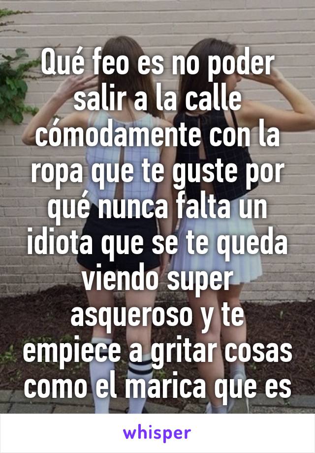 Qué feo es no poder salir a la calle cómodamente con la ropa que te guste por qué nunca falta un idiota que se te queda viendo super asqueroso y te empiece a gritar cosas como el marica que es