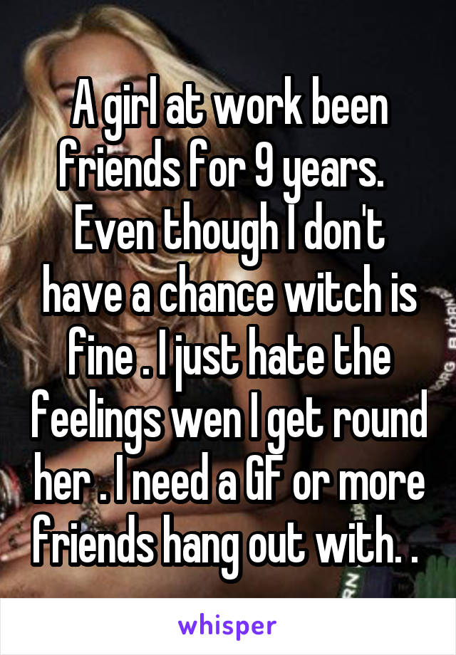 A girl at work been friends for 9 years.  
Even though I don't have a chance witch is fine . I just hate the feelings wen I get round her . I need a GF or more friends hang out with. . 