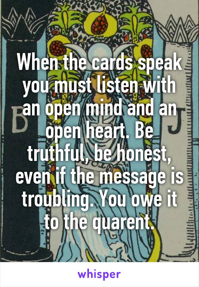 When the cards speak you must listen with an open mind and an open heart. Be truthful, be honest, even if the message is troubling. You owe it to the quarent.