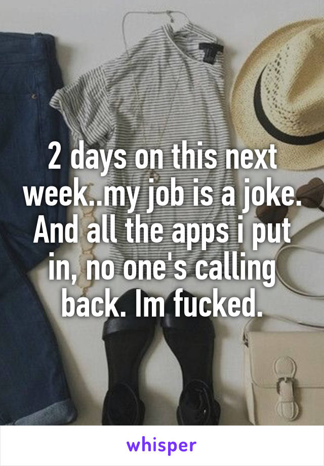 2 days on this next week..my job is a joke. And all the apps i put in, no one's calling back. Im fucked.