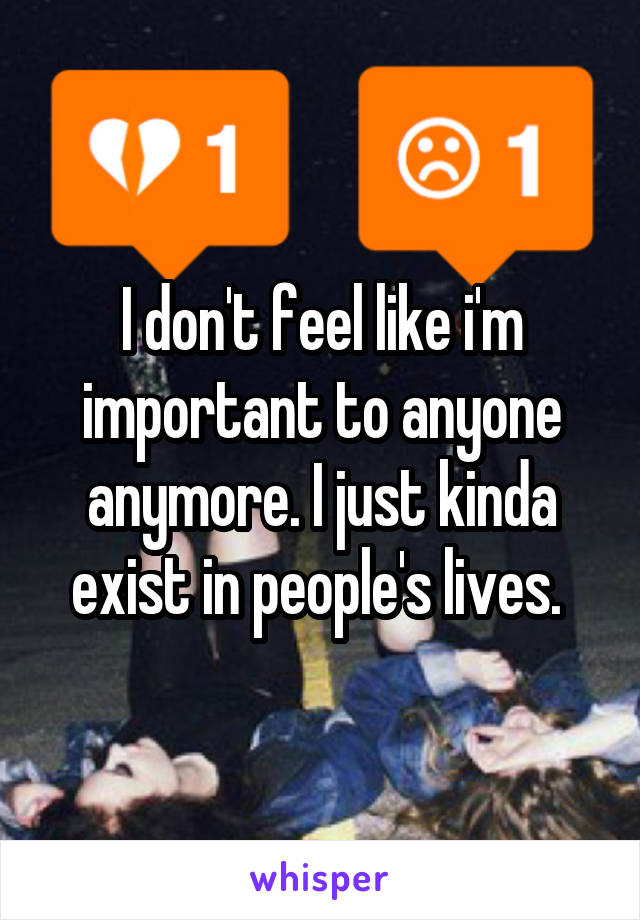 I don't feel like i'm important to anyone anymore. I just kinda exist in people's lives. 