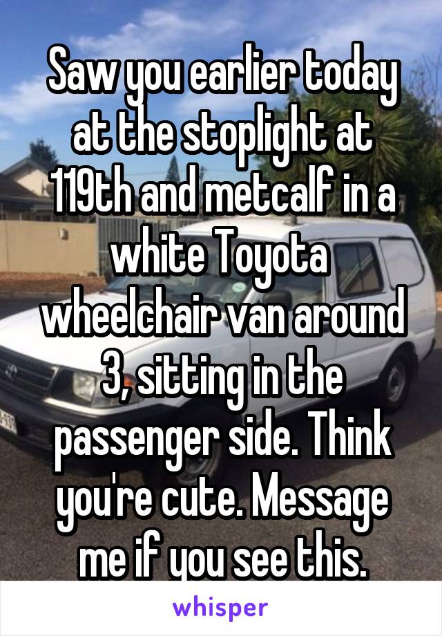 Saw you earlier today at the stoplight at 119th and metcalf in a white Toyota  wheelchair van around 3, sitting in the passenger side. Think you're cute. Message me if you see this.