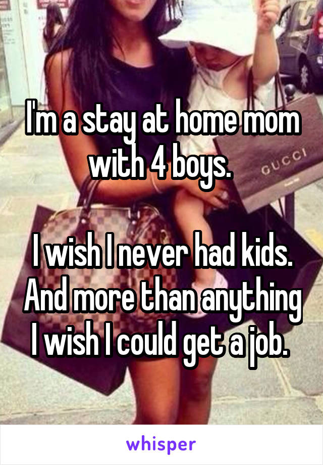 I'm a stay at home mom with 4 boys. 

I wish I never had kids. And more than anything I wish I could get a job. 