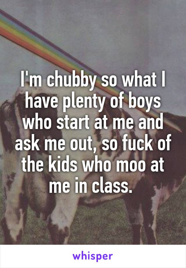 I'm chubby so what I have plenty of boys who start at me and ask me out, so fuck of the kids who moo at me in class. 