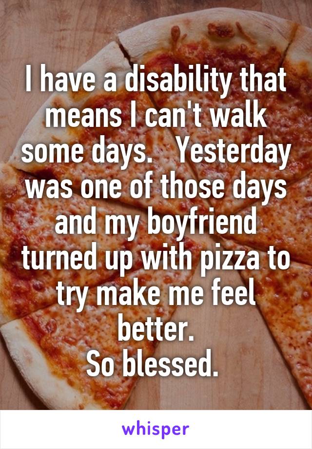 I have a disability that means I can't walk some days.   Yesterday was one of those days and my boyfriend turned up with pizza to try make me feel better.
So blessed. 