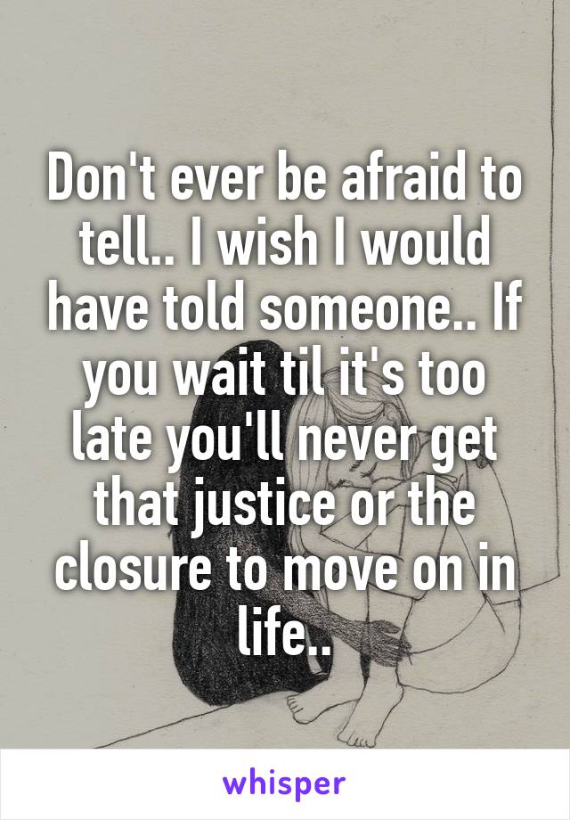 Don't ever be afraid to tell.. I wish I would have told someone.. If you wait til it's too late you'll never get that justice or the closure to move on in life..