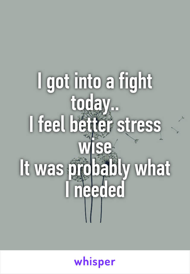 I got into a fight today..
I feel better stress wise
It was probably what I needed