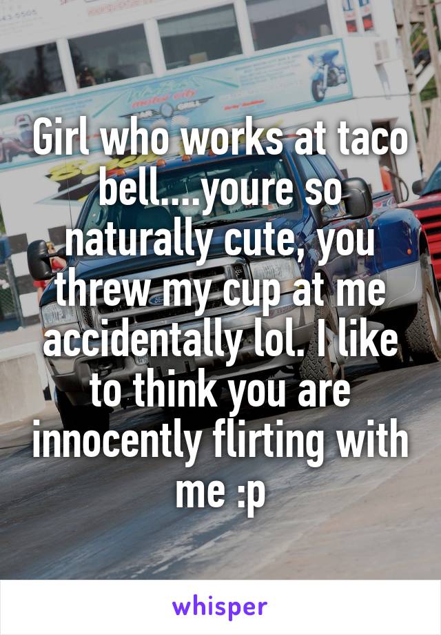 Girl who works at taco bell....youre so naturally cute, you threw my cup at me accidentally lol. I like to think you are innocently flirting with me :p