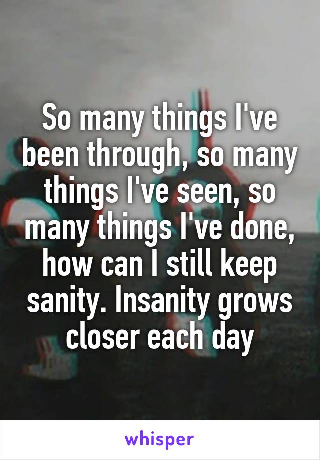 So many things I've been through, so many things I've seen, so many things I've done, how can I still keep sanity. Insanity grows closer each day