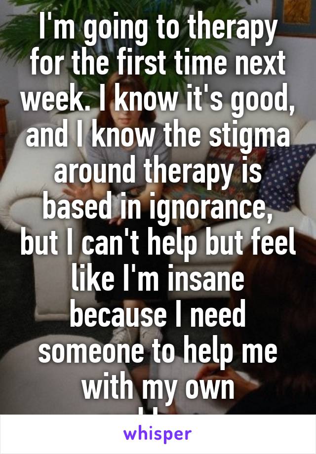 I'm going to therapy for the first time next week. I know it's good, and I know the stigma around therapy is based in ignorance, but I can't help but feel like I'm insane because I need someone to help me with my own problems.