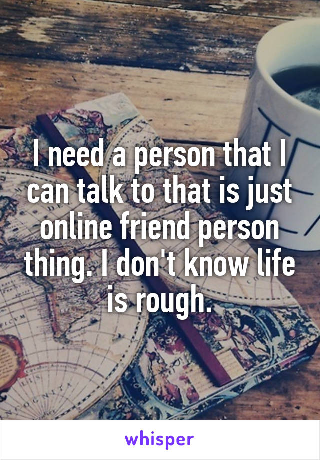 I need a person that I can talk to that is just online friend person thing. I don't know life is rough.