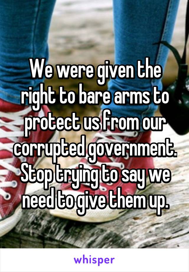 We were given the right to bare arms to protect us from our corrupted government. Stop trying to say we need to give them up.