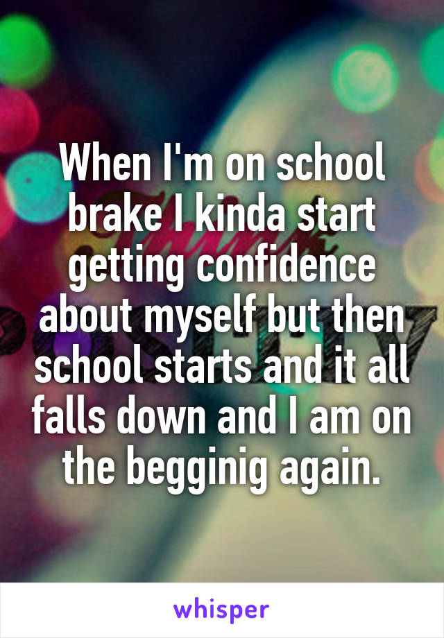 When I'm on school brake I kinda start getting confidence about myself but then school starts and it all falls down and I am on the begginig again.