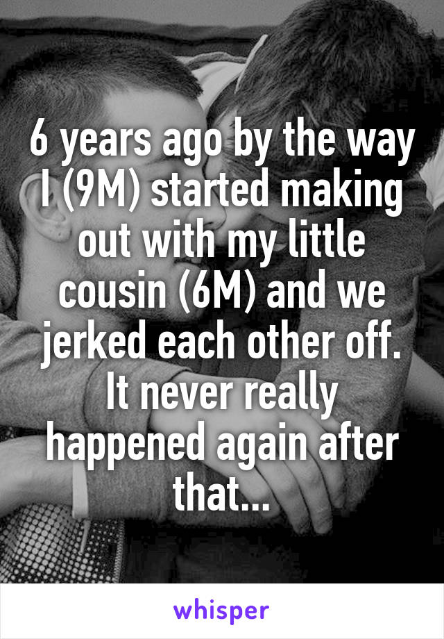 6 years ago by the way
I (9M) started making out with my little cousin (6M) and we jerked each other off. It never really happened again after that...