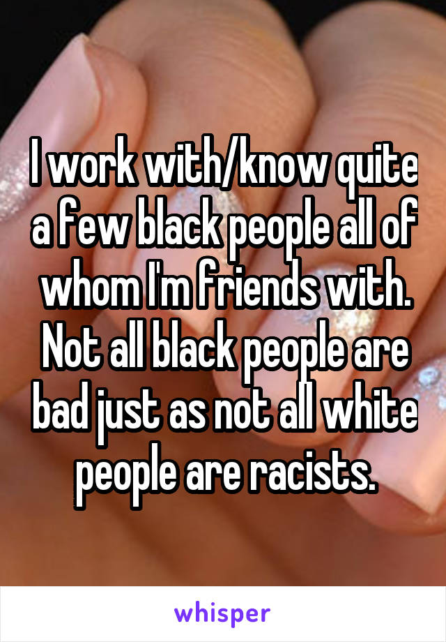 I work with/know quite a few black people all of whom I'm friends with. Not all black people are bad just as not all white people are racists.