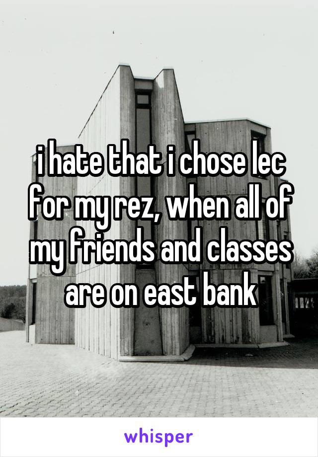 i hate that i chose lec for my rez, when all of my friends and classes are on east bank